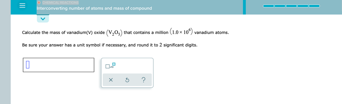 CHEMICAL REACTIONS
Interconverting number of atoms and mass of compound
Calculate the mass of vanadium(V) oxide (V,0,) that contains a million (1.0 × 10°) vanadium atoms.
Be sure your answer has a unit symbol if necessary, and round it to 2 significant digits.
x10
?
