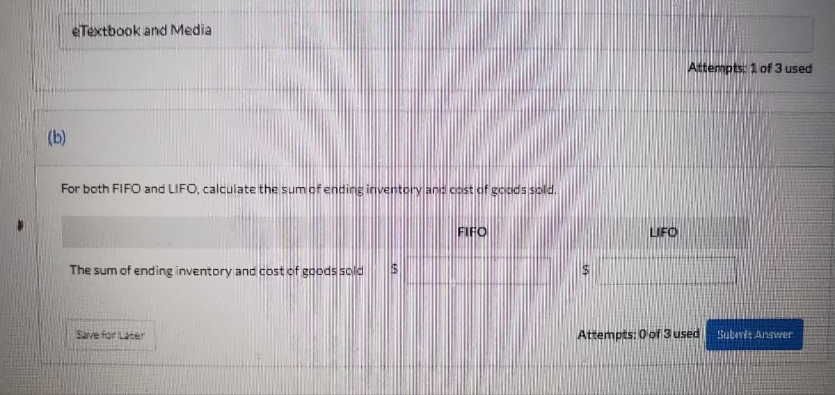 eTextbook and Media
(b)
For both FIFO and LIFO, calculate the sum of ending inventory and cost of goods sold.
FIFO
LIFO
The sum of ending inventory and cost of goods sold
$
Save for Later
Attempts: 0 of 3 used
Attempts: 1 of 3 used
Submit Answer
