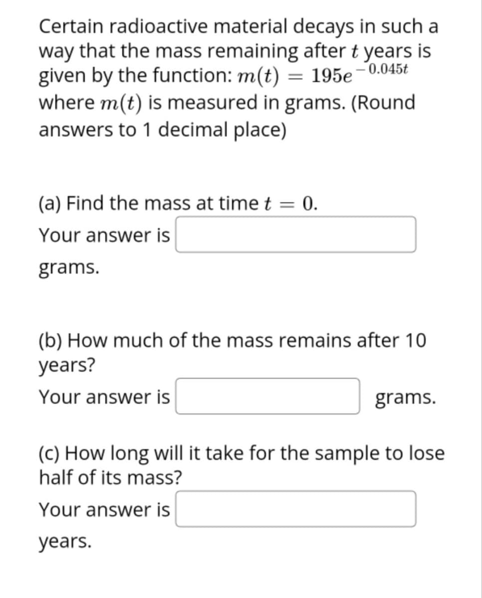 Certain radioactive material decays in such a
way that the mass remaining after t years is
given by the function: m(t) = 195e–0.045t
where m(t) is measured in grams. (Round
answers to 1 decimal place)
(a) Find the mass at time t = 0.
Your answer is
grams.
(b) How much of the mass remains after 10
years?
Your answer is
grams.
(c) How long will it take for the sample to lose
half of its mass?
Your answer is
years.
