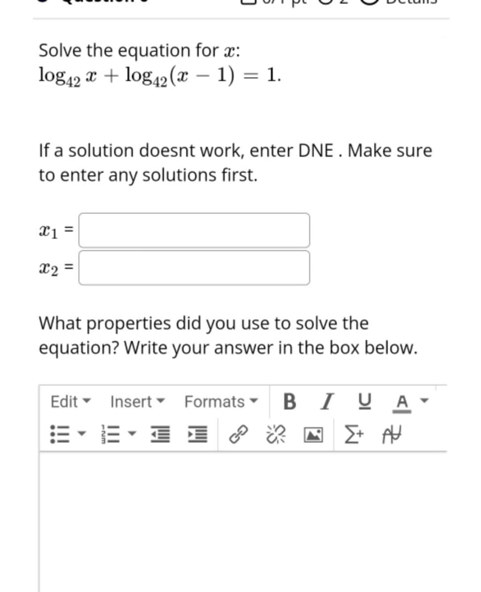 Solve the equation for x:
log42 x + log42 (x – 1) = 1.
If a solution doesnt work, enter DNE . Make sure
to enter any solutions first.
x =
X2 =
What properties did you use to solve the
equation? Write your answer in the box below.
Edit - Insert ▼ Formats
B I
I UA
E- E- E I ? & N > AH
