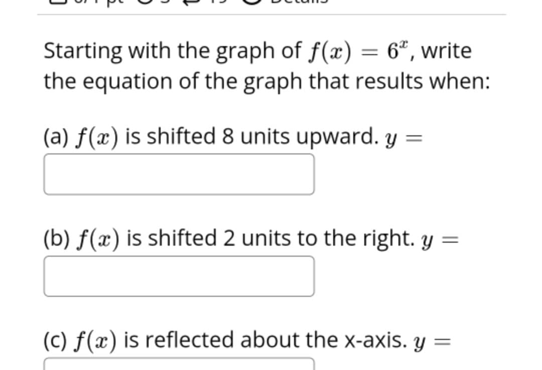 Starting with the graph of f(x) = 6", write
the equation of the graph that results when:
(a) f(x) is shifted 8 units upward. y =
(b) ƒ(x) is shifted 2 units to the right. y =
(c) f(x) is reflected about the x-axis. y =
