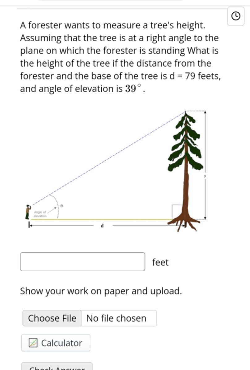 A forester wants to measure a tree's height.
Assuming that the tree is at a right angle to the
plane on which the forester is standing What is
the height of the tree if the distance from the
forester and the base of the tree is d = 79 feets,
and angle of elevation is 39°.
灸
Angle of
elevation
feet
Show your work on paper and upload.
Choose File
No file chosen
Calculator
Choclk ncuor
