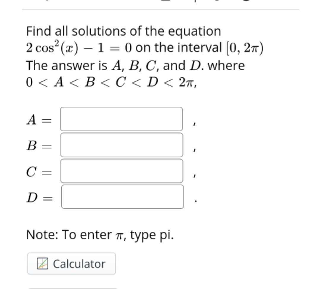 Find all solutions of the equation
2 cos (x) – 1 = 0 on the interval [0, 27)
The answer is A, B, C, and D. where
0<A<В С < D< 2т,
|
A
В —
C =
D =
Note: To enter ë, type pi.
2 Calculator
|| ||
