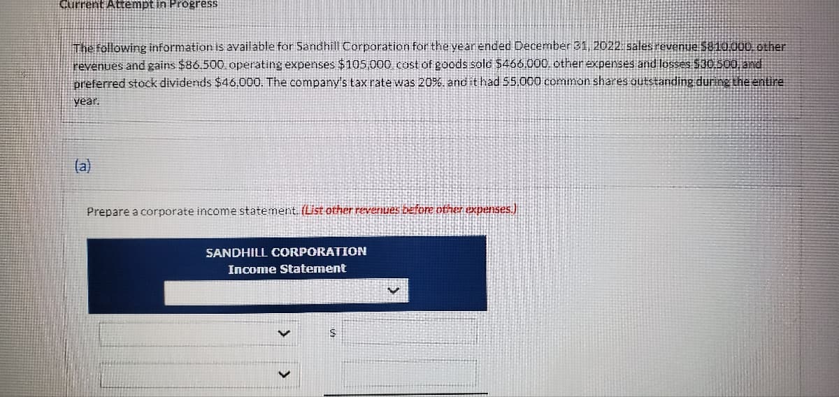 Current Attempt in Progress
The following information is available for Sandhill Corporation for the year ended December 31, 2022: sales revenue $810.000. other
revenues and gains $86.500, operating expenses $105,000 cost of goods sold $466.000, other expenses and losses $30.500, and
preferred stock dividends $46,000. The company's tax rate was 20%. and it had 55,000 common shares outstanding during the entire
year.
(a)
Prepare a corporate income statement. (List other revenues before other expenses.)
SANDHILL CORPORATION
Income Statement
$
