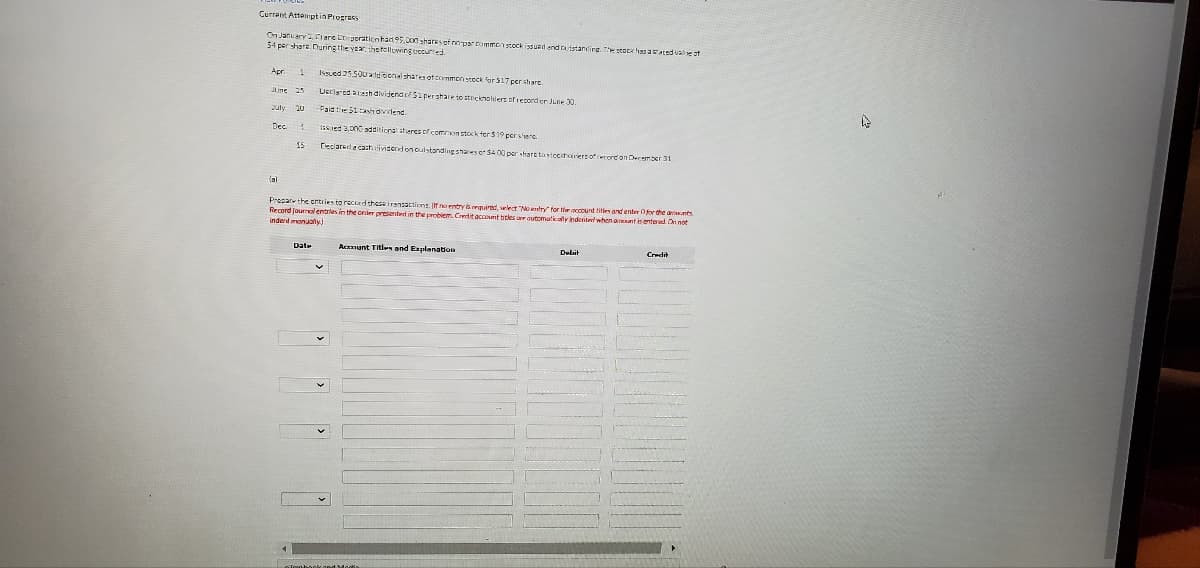 Current Attemptin Progress
On January 2 Clare Corporation had 95,000 shares of nopar common stock issuadend outstanding. The stock has a stated val
54 per shara. During the year, the following courted
Apr 1
June 25
July 10
4
Dec.
15
Issued 21.500 ad bonal shares of common stock for $17 per share
Ueclared ash dividende/Sipershare to stockholders of record on June 30.
Paid the 51 cash dividend
sed 3,000 additional sheres of common stock for $19 pershen
Declaradacach dividend on outstanding shares or $400 per share tostochoiriers of cord on December 31
Prepare the entries to rocced these iransactions. If no entry is required, elect
Record journal entries in the order presented in the problem Credit acconta nountry for the account tities and enter for the ants
btles are automatically indental when avant is entered On not
indent manually
Date
Acxmunt Titles and Explanation
Debit
Credit
4