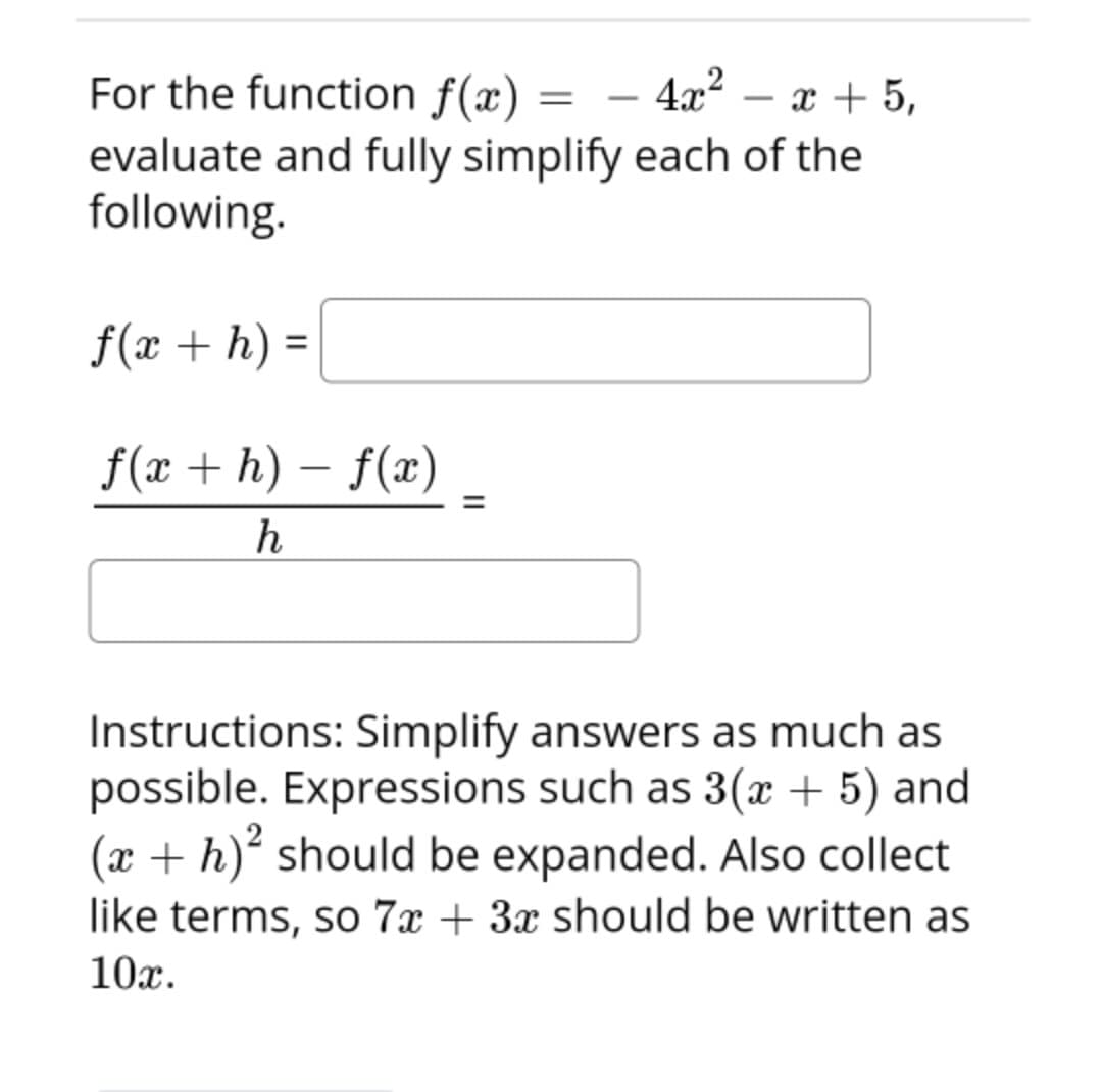 For the function f(x) =
evaluate and fully simplify each of the
following.
4x2 – x + 5,
-
f(x + h) =
%3D
f(x + h) – f(x)
%3D
h
Instructions: Simplify answers as much as
possible. Expressions such as 3(x + 5) and
(x + h)² should be expanded. Also collect
like terms, so 7x + 3x should be written as
10x.
