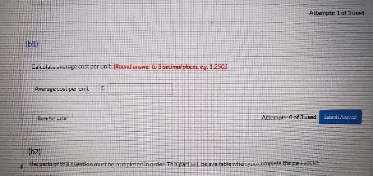 Attempts: 1 of 3 used
Submit Answer
(b1)
Calculate average cost per unit. (Round answer to 3 decimal places, e.g. 1.250.)
Average cost per unit
Attempts: 0 of 3 used
(b2)
The parts of this question must be completed in order. This part will be available when you complete the part above.