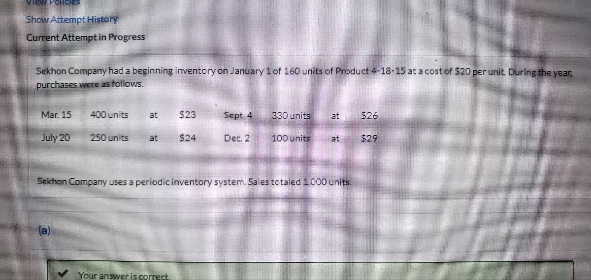 ME ES
Show Attempt History
Current Attempt in Progress
Sekhon Company had a beginning inventory on January 1 of 160 units of Product 4-18-15 at a cost of $20 per unit. During the year,
purchases were as follows.
Mar. 15
400 units
$23
Sept. 4
330 units 30
July 20 250 units
at
Dec. 2
100 units at $29
Sekhon Company uses a periodic inventory system. Sales totaled 1,000 units.
Your answer is correct.
$26