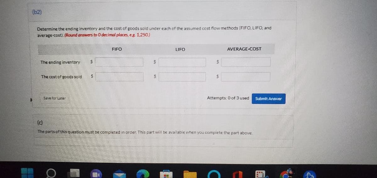 (b2)
Determine the ending inventory and the cost of goods sold under each of the assumed cost flow methods (FIFO, LIFO, and
average-cost). (Round answers to 0 decimal places, eg. 1.250.)
FIFO
LIFO
AVERAGE-COST
The ending inventory
$
$
$
The cost of goods sold $
5
$
Save for Later
Attempts: 0 of 3 used
(c)
The parts of this question must be completed in order. This part will be available when you complete the part above.
PRA
Submit Answer