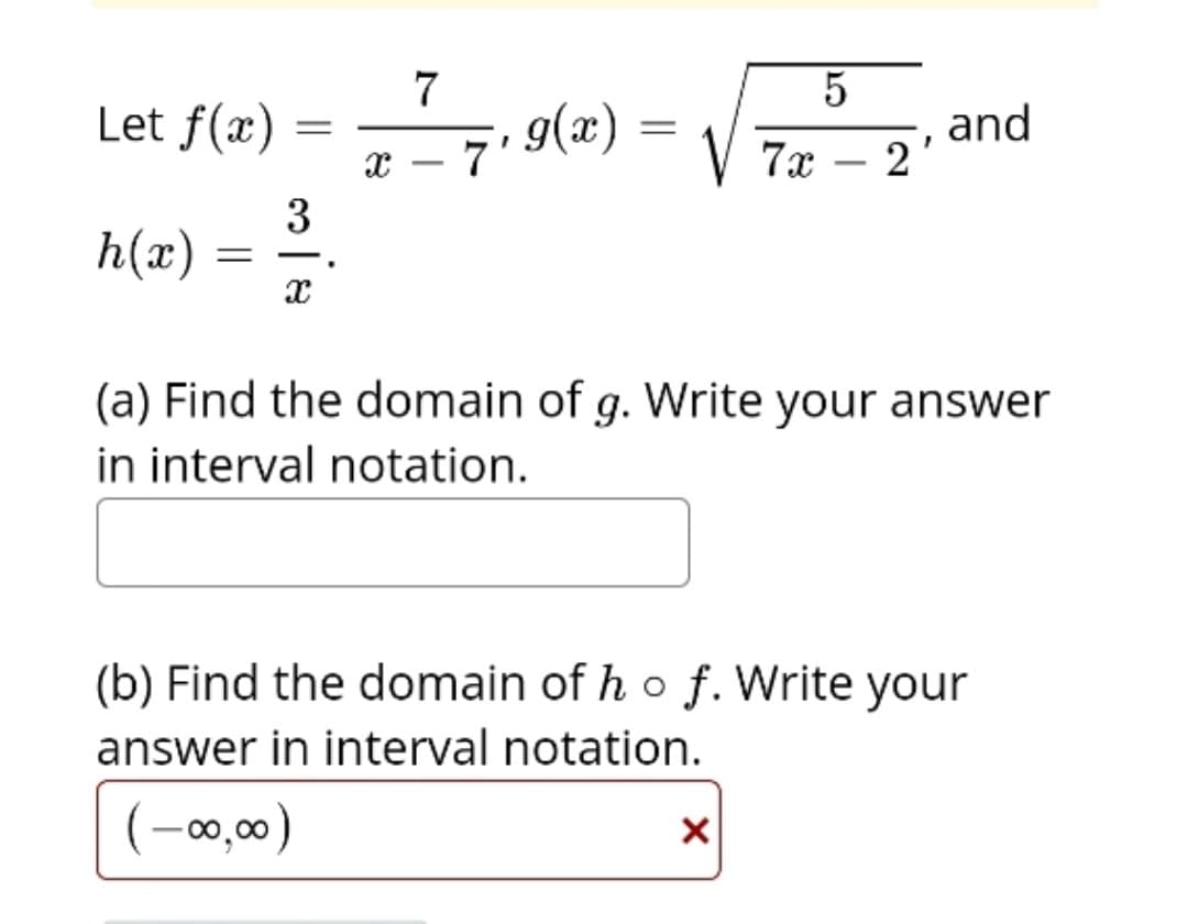 Let f(x) = -7. 9(2) =
and
2'
V 7x
3
h(x)
(a) Find the domain of g. Write your answer
in interval notation.
(b) Find the domain of ho f. Write your
answer in interval notation.
(-00,00)
)
