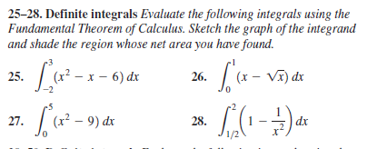 25-28. Definite integrals Evaluate the following integrals using the
Fundamental Theorem of Calculus. Sketch the graph of the integrand
and shade the region whose net area you have found.
25. (x? – x – 6) dx
26. (x - Vĩ) dx
-2
27.
(x² – 9) dx
28.
dx
