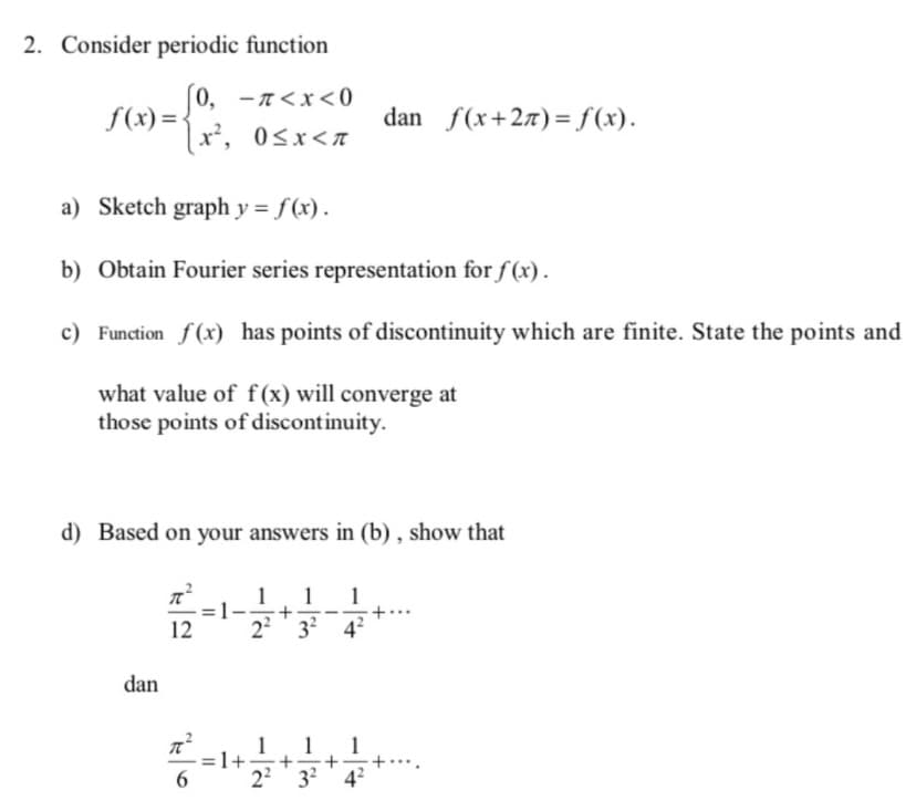 2. Consider periodic function
[0, -n<x<0
[x², 0<x<n
f(x)=<
a) Sketch graph y = f(x).
b) Obtain Fourier series representation for f(x).
c) Function f(x) has points of discontinuity which are finite. State the points and
what value of f(x) will converge at
those points of discontinuity.
d) Based on your answers in (b), show that
1 1 1
+
2² 3² 4²
dan
dan f(x+2) = f(x).
12
6
=1+ + + +
2² 32² 4²