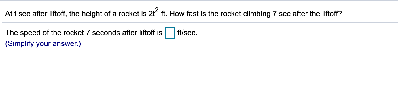 At t sec after liftoff, the height of a rocket is 2t ft. How fast is the rocket climbing 7 sec after the liftoff?
ft/sec.
The speed of the rocket 7 seconds after liftoff is
(Simplify your answer.)
