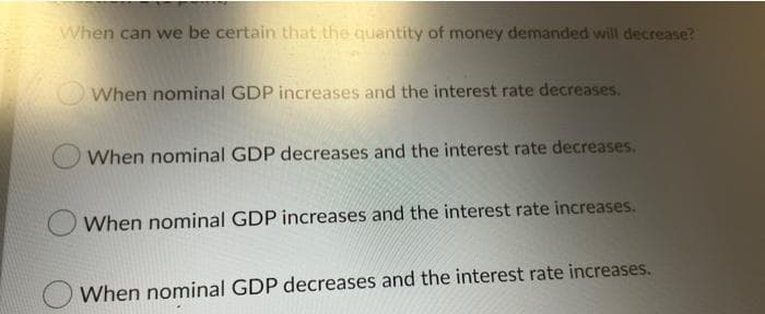 When can we be certain that the quantity of money demanded will decrease?
When nominal GDP increases and the interest rate decreases.
When nominal GDP decreases and the interest rate decreases.
When nominal GDP increases and the interest rate increases.
When nominal GDP decreases and the interest rate increases.