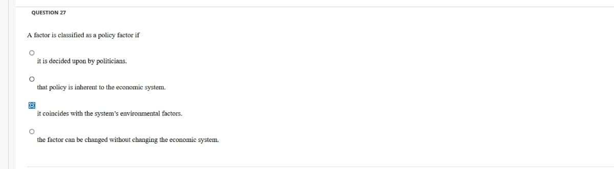 QUESTION 27
A factor is classified as a policy factor if
O
it is decided upon by politicians.
O
that policy is inherent to the economic system.
O
it coincides with the system's environmental factors.
O
the factor can be changed without changing the economic system.