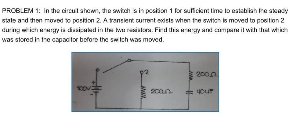 PROBLEM 1: In the circuit shown, the switch is in position 1 for sufficient time to establish the steady
state and then moved to position 2. A transient current exists when the switch is moved to position 2
during which energy is dissipated in the two resistors. Find this energy and compare it with that which
was stored in the capacitor before the switch was moved.
02
2002
100V
2002
4OUF
Mwn
