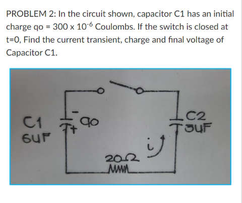 PROBLEM 2: In the circuit shown, capacitor C1 has an initial
charge qo = 300 x 10-6 Coulombs. If the switch is closed at
t=0, Find the current transient, charge and final voltage of
Capacitor C1.
.C2
C1
202
