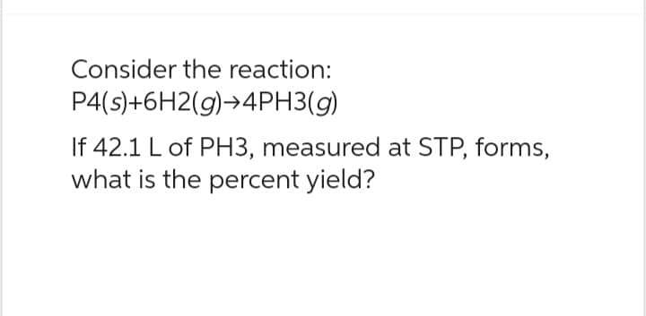 Consider the reaction:
P4(s)+6H2(g) →4PH3(g)
If 42.1 L of PH3, measured at STP, forms,
what is the percent yield?