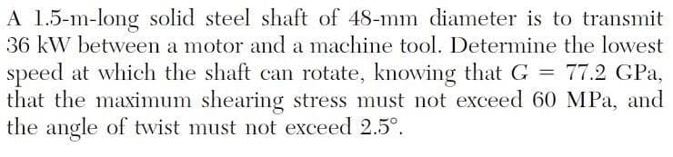 A 1.5-m-long solid steel shaft of 48-mm diameter is to transmit
36 kW between a motor and a machine tool. Determine the lowest
speed at which the shaft can rotate, knowing that G = 77.2 GPa,
that the maximum shearing stress must not exceed 60 MPa, and
the angle of twist must not exceed 2.5°.
