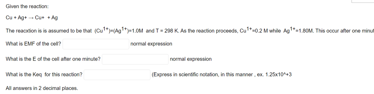 Given the reaction:
Cu + Ag+ → Cu+ + Ag
The reacxtion is is assumed to be that (Cu't)=(Ag1+)=1.0M and T = 298 K. As the reaction proceeds, Cu1t=0.2 M while Ag'+=1.80M. This occur after one minut
What is EMF of the cell?
normal expression
What is the E of the cell after one minute?
normal expression
What is the Keq for this reaction?
(Express in scientific notation, in this manner , ex. 1.25x10^+3
All answers in 2 decimal places.
