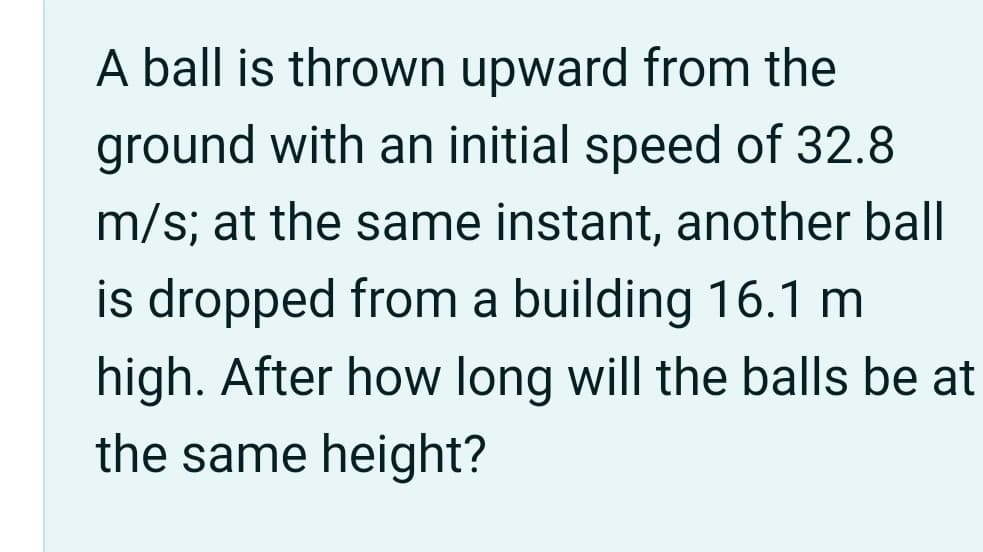 A ball is thrown upward from the
ground with an initial speed of 32.8
m/s; at the same instant, another ball
is dropped from a building 16.1 m
high. After how long will the balls be at
the same height?
