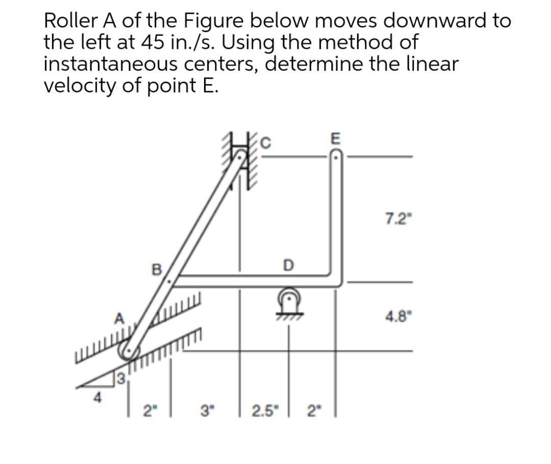 Roller A of the Figure below moves downward to
the left at 45 in./s. Using the method of
instantaneous centers, determine the linear
velocity of point E.
E
7.2"
D
B
4.8"
2"
3"
2.5"
2"

