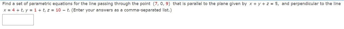 Find a set of parametric equations for the line passing through the point (7, 0, 9) that is parallel to the plane given by x + y + z = 5, and perpendicular to the line
X = 4 + t, y = 1 + t, z = 10 – t. (Enter your answers as a comma-separated list.)
