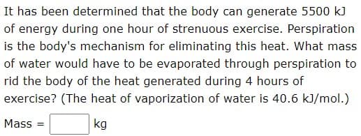 It has been determined that the body can generate 5500 k)
of energy during one hour of strenuous exercise. Perspiration
is the body's mechanism for eliminating this heat. What mass
of water would have to be evaporated through perspiration to
rid the body of the heat generated during 4 hours of
exercise? (The heat of vaporization of water is 40.6 kJ/mol.)
Mass =
kg
