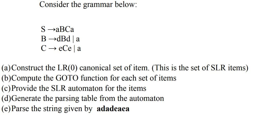 Consider the grammar below:
SaBCa
B →dBd | a
CeCe a
(a) Construct the LR(0) canonical set of item. (This is the set of SLR items)
(b)Compute the GOTO function for each set of items
(c) Provide the SLR automaton for the items
(d)Generate the parsing table from the automaton
(e) Parse the string given by adadeaea
