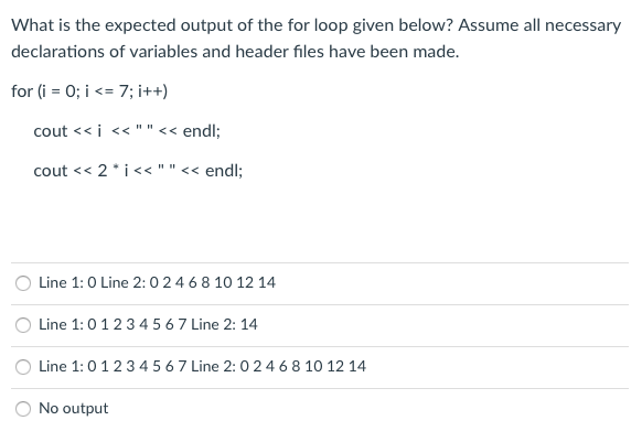 What is the expected output of the for loop given below? Assume all necessary
declarations of variables and header files have been made.
for (i = 0; i <= 7; i++)
cout << i << ""<< endl;
cout << 2*i<<""<< endl;
O Line 1:0 Line 2:0 24 6 8 10 12 14
Line 1:01234 5 6 7 Line 2: 14
Line 1:0123 4 5 67 Line 2: 0 24 6 8 10 12 14
No output
