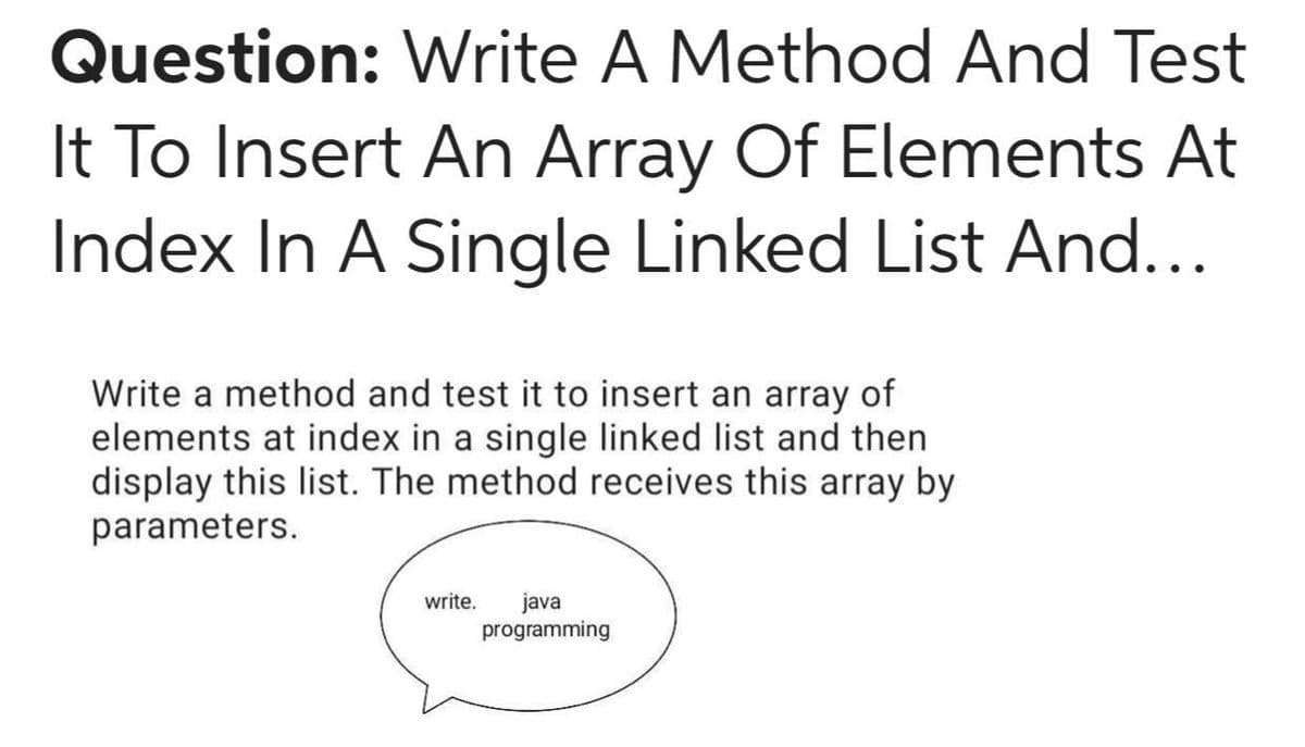 Question: Write A Method And Test
It To Insert An Array Of Elements At
Index In A Single Linked List And...
Write a method and test it to insert an array of
elements at index in a single linked list and then
display this list. The method receives this array by
parameters.
write.
java
programming
