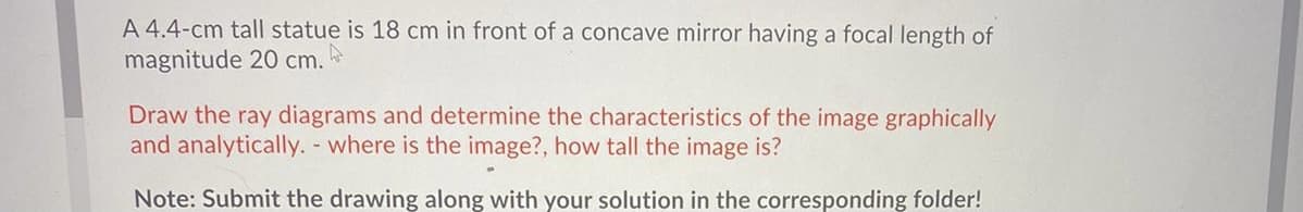 A 4.4-cm tall statue is 18 cm in front of a concave mirror having a focal length of
magnitude 20 cm.
Draw the ray diagrams and determine the characteristics of the image graphically
and analytically. - where is the image?, how tall the image is?
Note: Submit the drawing along with your solution in the corresponding folder!
