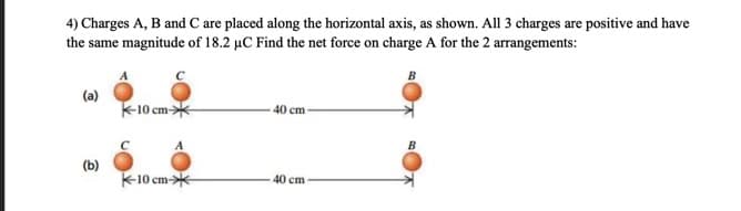 4) Charges A, B and C are placed along the horizontal axis, as shown. All 3 charges are positive and have
the same magnitude of 18.2 µC Find the net force on charge A for the 2 arrangements:
B
(a)
K-10 a
) cm-*
40 cm
C
B
(b)
K-10 cm-
40 cm
