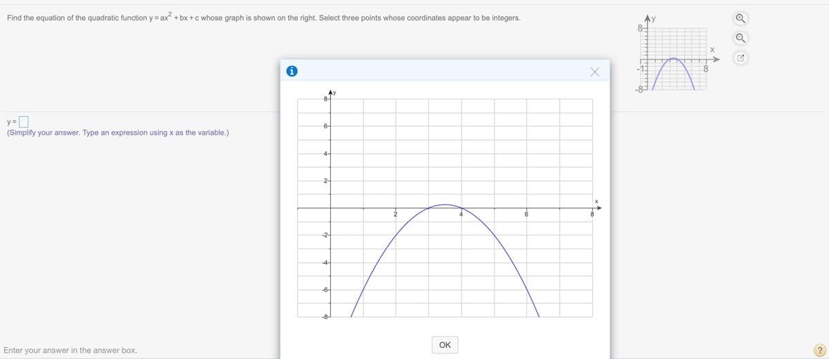 Find the equation of the quadratic function y = ax + bx +c whose graph is shown on the right. Select three points whose coordinates appear to be integers.
Ay
8-
y =D
6-
(Simplify your answer. Type an expression using x as the variable.)
4-
2-
-2-
-6-
-8-
OK
Enter your answer in the answer box.
(?
