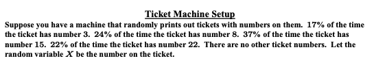 Ticket Machine Setup
Suppose you have a machine that randomly prints out tickets with numbers on them. 17% of the time
the ticket has number 3. 24% of the time the ticket has number 8. 37% of the time the ticket has
number 15. 22% of the time the ticket has number 22. There are no other ticket numbers. Let the
random variable X be the number on the ticket.
