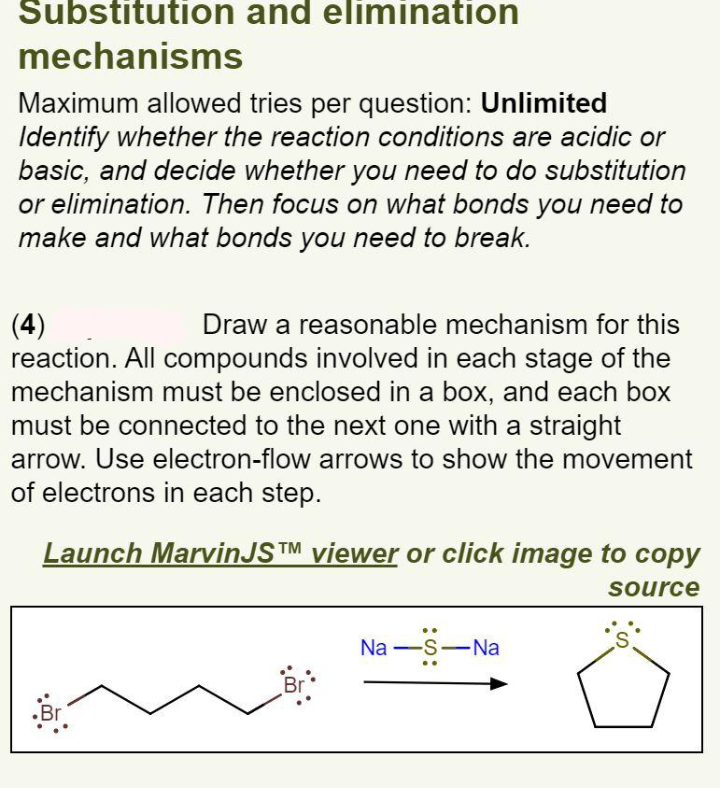 Substitution and elimination
mechanisms
Maximum allowed tries per question: Unlimited
Identify whether the reaction conditions are acidic or
basic, and decide whether you need to do substitution
or elimination. Then focus on what bonds you need to
make and what bonds you need to break.
(4)
reaction. All compounds involved in each stage of the
mechanism must be enclosed in a box, and each box
must be connected to the next one with a straight
Draw a reasonable mechanism for this
arrow. Use electron-flow arrows to show the movement
of electrons in each step.
Launch MarvinJS™ viewer or click image to copy
source
Na -S-Na
S.
Br
Br
