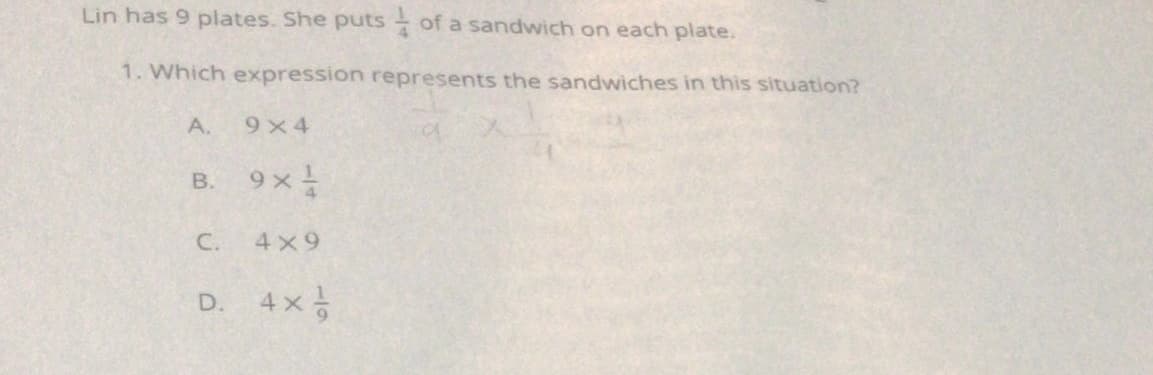 Lin has 9 plates. She puts- of a sandwich on each plate.
1. Which expression represents the sandwiches in this situation?
A.
9 x 4
B. 9x
C.
4x9
D.
4x
