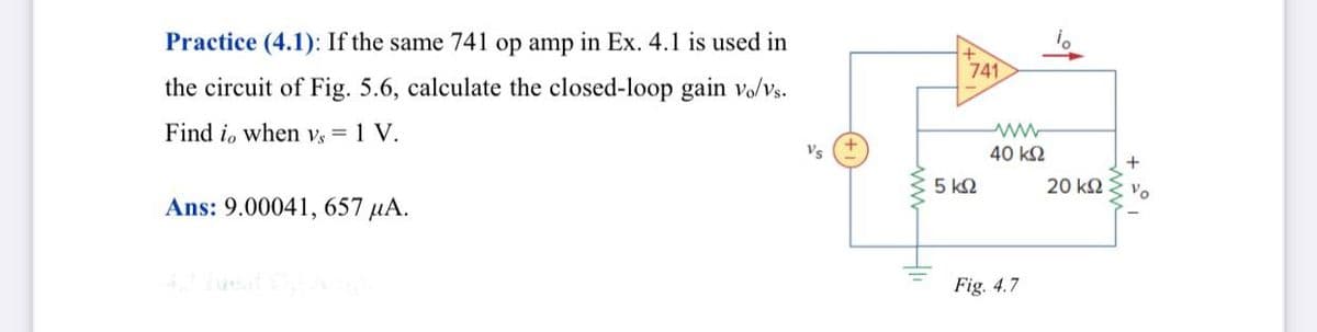 Practice (4.1): If the same 741 op amp in Ex. 4.1 is used in
741
the circuit of Fig. 5.6, calculate the closed-loop gain volvs.
Find i, when vs = 1 V.
Vs
40 k2
5 k2
20 kΩ
Vo
Ans: 9.00041, 657 µA.
Fig. 4.7
