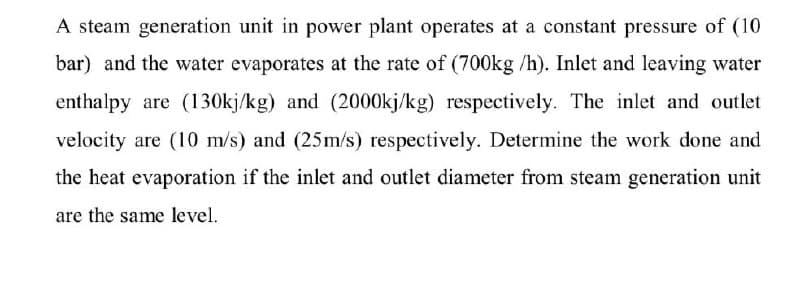 A steam generation unit in power plant operates at a constant pressure of (10
bar) and the water evaporates at the rate of (700kg /h). Inlet and leaving water
enthalpy are (130kj/kg) and (2000kj/kg) respectively. The inlet and outlet
velocity are (10 m/s) and (25m/s) respectively. Determine the work done and
the heat evaporation if the inlet and outlet diameter from steam generation unit
are the same level.
