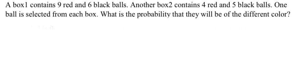 A box1 contains 9 red and 6 black balls. Another box2 contains 4 red and 5 black balls. One
ball is selected from each box. What is the probability that they will be of the different color?
