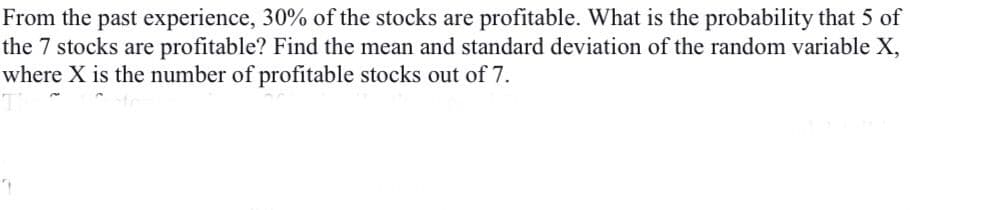 From the past experience, 30% of the stocks are profitable. What is the probability that 5 of
the 7 stocks are profitable? Find the mean and standard deviation of the random variable X,
where X is the number of profitable stocks out of 7.

