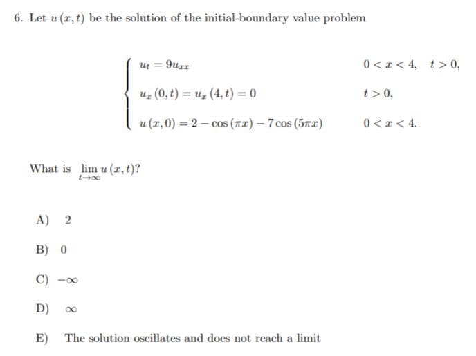 6. Let u (r, t) be the solution of the initial-boundary value problem
ut = 9uzz
0 < x < 4, t> 0,
%3D
uz (0, t) = uz (4, t) = 0
t>0,
u (x,0) = 2 – cos (7a) – 7 cos (5n2)
0 < x < 4.
What is lim u (r, t)?
A) 2
B) 0
C) -00
D) 0
E)
The solution oscillates and does not reach a limit
