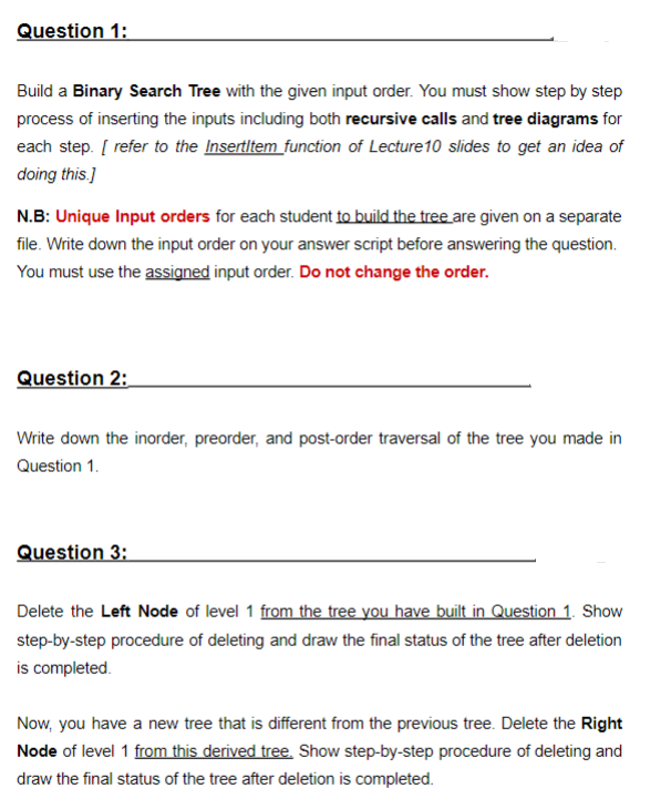Question 1:
Build a Binary Search Tree with the given input order. You must show step by step
process of inserting the inputs including both recursive calls and tree diagrams for
each step. [ refer to the Insertltem function of Lecture10 slides to get an idea of
doing this.]
N.B: Unique Input orders for each student to build the tree are given on a separate
file. Write down the input order on your answer script before answering the question.
You must use the assigned input order. Do not change the order.
Question 2:
Write down the inorder, preorder, and post-order traversal of the tree you made in
Question 1.
Question 3:
Delete the Left Node of level 1 from the tree you have built in Question 1. Show
step-by-step procedure of deleting and draw the final status of the tree after deletion
is completed.
Now, you have a new tree that is different from the previous tree. Delete the Right
Node of level 1 from this derived tree. Show step-by-step procedure of deleting and
draw the final status of the tree after deletion is completed.
