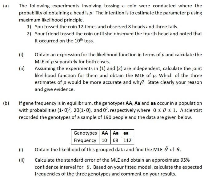 (a)
The following experiments involving tossing a coin were conducted where the
probability of obtaining a head is p. The intention is to estimate the parameter p using
maximum likelihood principle.
1) You tossed the coin 12 times and observed 8 heads and three tails.
2) Your friend tossed the coin until she observed the fourth head and noted that
it occurred on the 10th toss.
(i)
Obtain an expression for the likelihood function in terms of p and calculate the
MLE of p separately for both cases.
Assuming the experiments in (1) and (2) are independent, calculate the joint
(ii)
likelihood function for them and obtain the MLE of p. Which of the three
estimates of p would be more accurate and why? State clearly your reason
and give evidence.
(b)
If gene frequency is in equilibrium, the genotypes AA, Aa and aa occur in a population
with probabilities (1- 0)?, 20(1- 0), and 0², respectively where 0s0s1. A scientist
recorded the genotypes of a sample of 190 people and the data are given below.
Genotypes AA Aa aa
Frequency 10 68 112
Obtain the likelihood of this grouped data and find the MLE Ô of 0.
(i)
(ii)
Calculate the standard error of the MLE and obtain an approximate 95%
confidence interval for 0. Based on your fitted model, calculate the expected
frequencies of the three genotypes and comment on your results.
