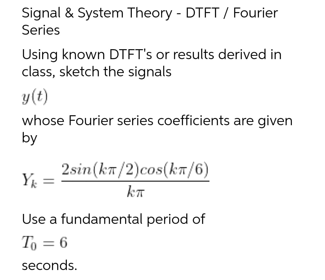 Signal & System Theory - DTET / Fourier
Series
Using known DTFT's or results derived in
class, sketch the signals
y(t)
whose Fourier series coefficients are given
by
2sin(kn/2)cos(kT/6)
Y =
kT
Use a fundamental period of
To = 6
seconds.
