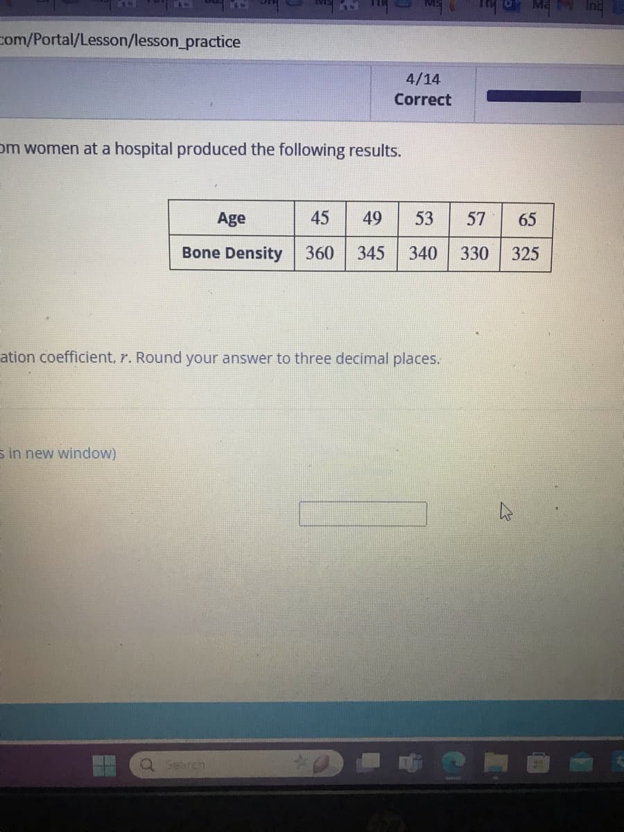 com/Portal/Lesson/lesson_practice
4/14
Correct
Om women at a hospital produced the following results.
Age
45
49
53
57 65
55
Bone Density
360 345 340
330
325
ation coefficient, r. Round your answer to three decimal places.
s in new window)
Q Search