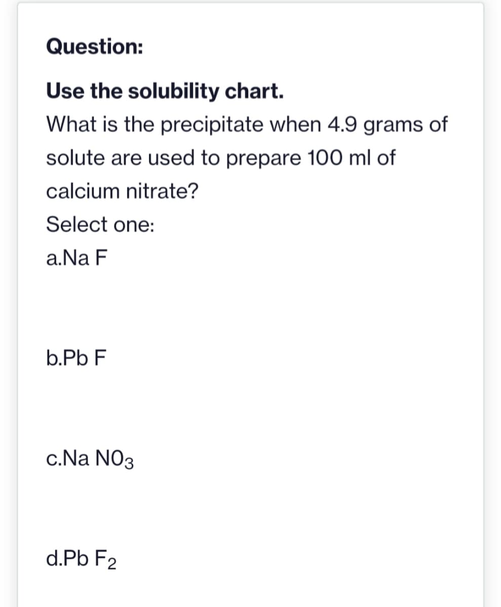 Question:
Use the solubility chart.
What is the precipitate when 4.9 grams of
solute are used to prepare 100 ml of
calcium nitrate?
Select one:
a. Na F
b.Pb F
c.Na NO3
d.Pb F2