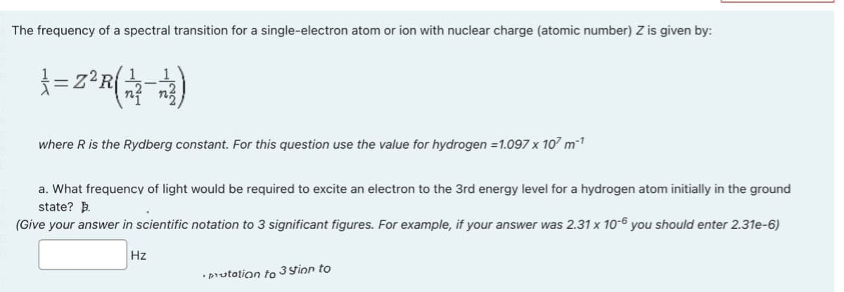 The frequency of a spectral transition for a single-electron atom or ion with nuclear charge (atomic number) Z is given by:
}=2²R(12-13)
where R is the Rydberg constant. For this question use the value for hydrogen =1.097 x 107 m²¹
a. What frequency of light would be required to excite an electron to the 3rd energy level for a hydrogen atom initially in the ground
state?
(Give your answer in scientific notation to 3 significant figures. For example, if your answer was 2.31 x 10-6 you should enter 2.31e-6)
Hz
putation to 3 stion to
