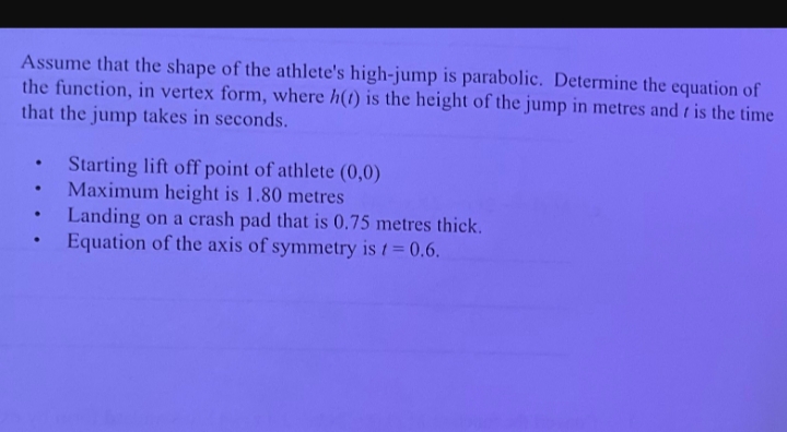 Assume that the shape of the athlete's high-jump is parabolic. Determine the equation of
the function, in vertex form, where h(t) is the height of the jump in metres and is the time
that the jump takes in seconds.
.
.
.
.
Starting lift off point of athlete (0,0)
Maximum height is 1.80 metres
Landing on a crash pad that is 0.75 metres thick.
Equation of the axis of symmetry is t = 0.6.