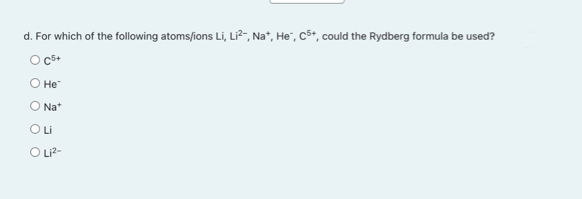 d. For which of the following atoms/ions Li, Li²¯, Na+, He¯, C5+, could the Rydberg formula be used?
O C5+
He
ONa+
O Li
O Li²-